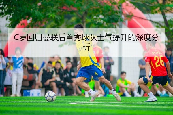 C罗回归曼联后首秀球队士气提升的深度分析（ayxsports）